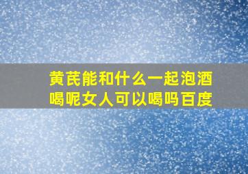 黄芪能和什么一起泡酒喝呢女人可以喝吗百度