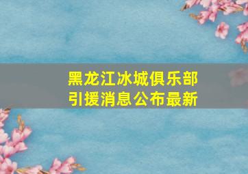 黑龙江冰城俱乐部引援消息公布最新