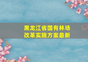 黑龙江省国有林场改革实施方案最新