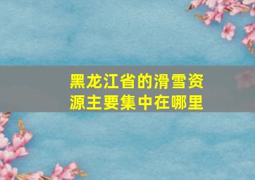 黑龙江省的滑雪资源主要集中在哪里