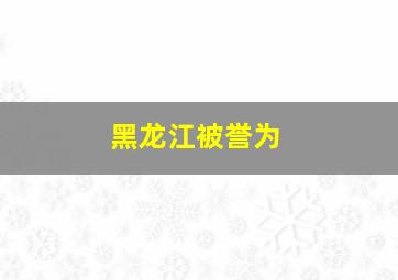 黑龙江被誉为